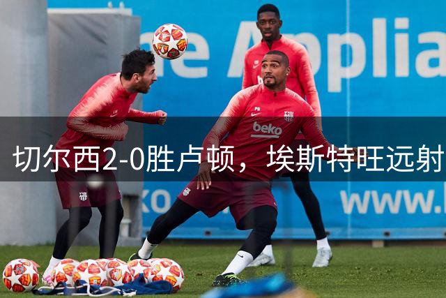 切尔西2-0胜卢顿，埃斯特旺远射致乌龙建功