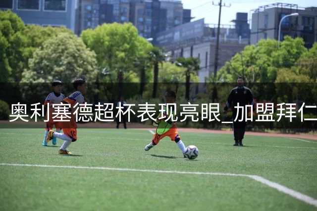 奥利塞德超杯表现亮眼 加盟拜仁后贡献惊人