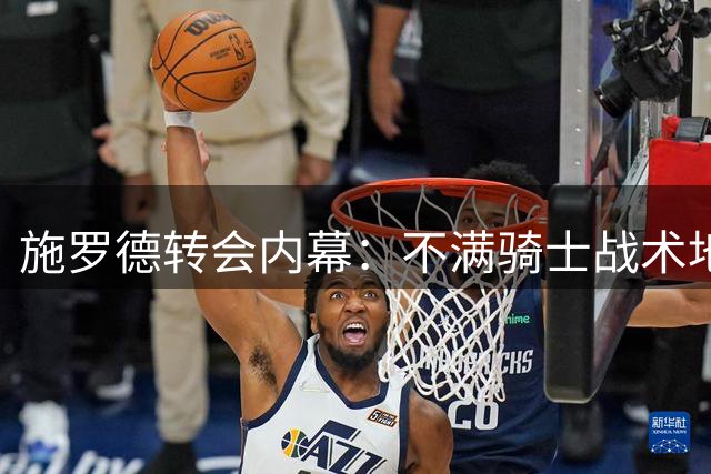 施罗德转会内幕：不满骑士战术地位 哈登续约悬念待解