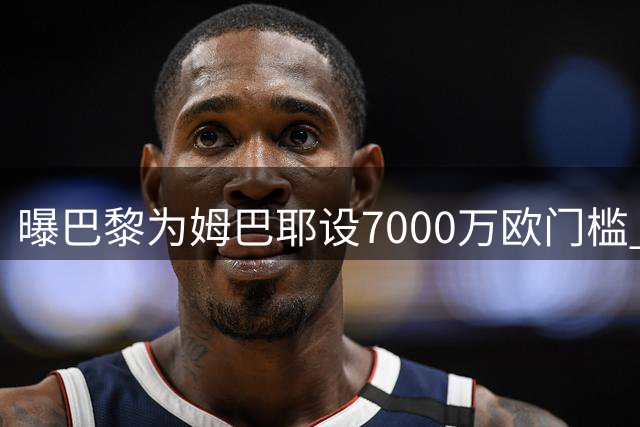 曝巴黎为姆巴耶设7000万欧门槛 利物浦交易受阻