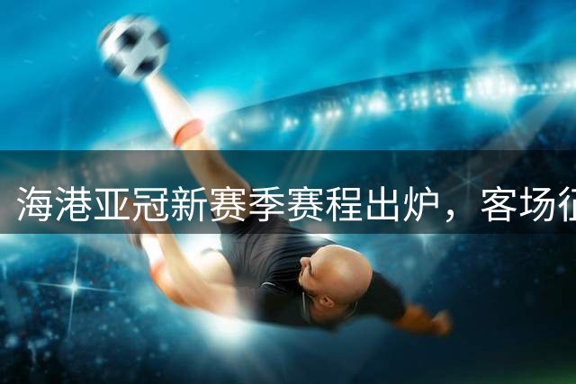 海港亚冠新赛季赛程出炉，客场征程贯穿全程